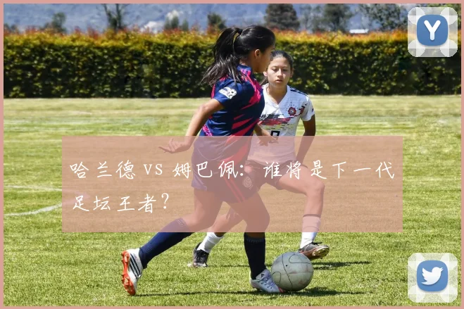 哈兰德 vs 姆巴佩：谁将是下一代足坛王者？