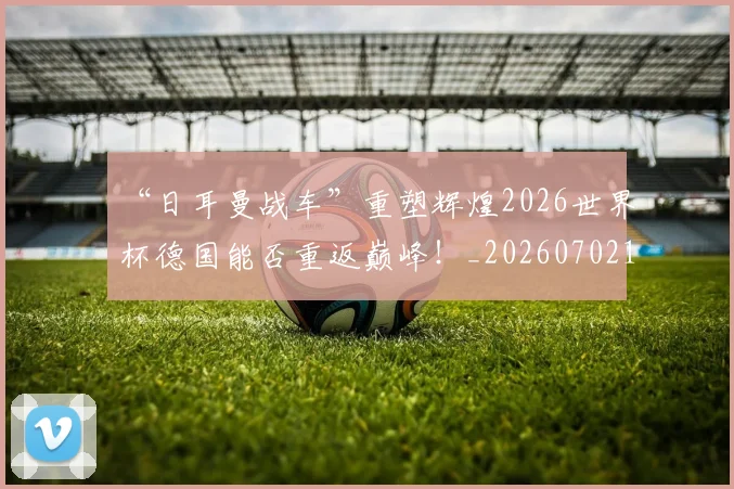 “日耳曼战车”重塑辉煌2026世界杯德国能否重返巅峰！_20260702172747