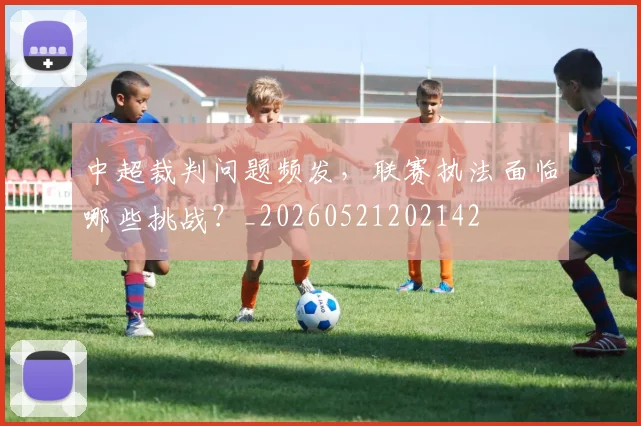 中超裁判问题频发,联赛执法面临哪些挑战?_20260521202142