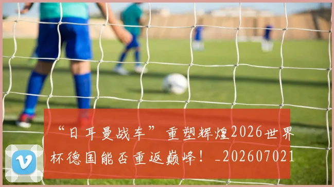“日耳曼战车”重塑辉煌2026世界杯德国能否重返巅峰！_20260702172747