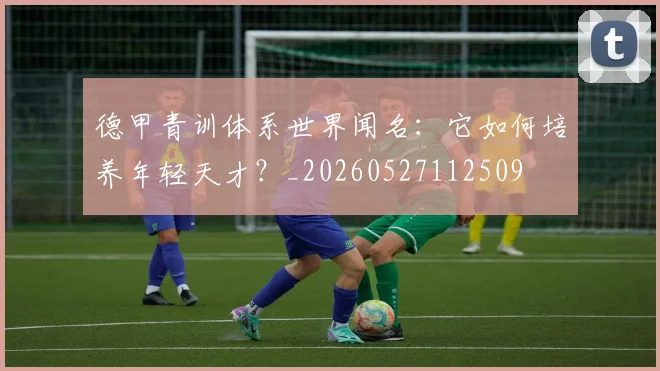 德甲青训体系世界闻名:它如何培养年轻天才?_20260527112509