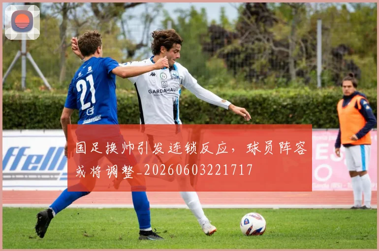 国足换帅引发连锁反应，球员阵容或将调整_20260603221717