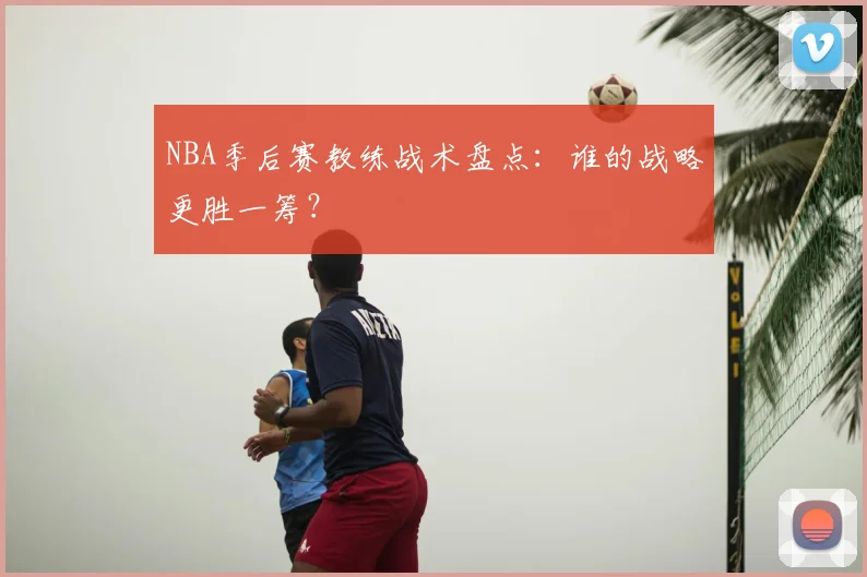 NBA季后赛教练战术盘点:谁的战略更胜一筹?