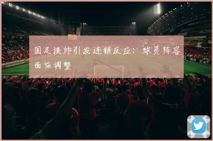 国足换帅引发连锁反应：球员阵容面临调整