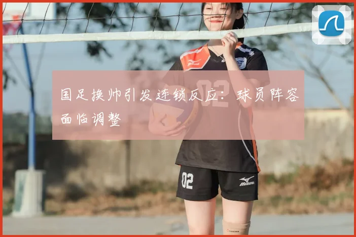 国足换帅引发连锁反应：球员阵容面临调整