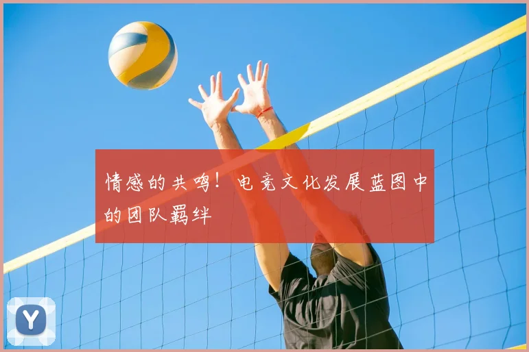 情感的共鸣!电竞文化发展蓝图中的团队羁绊