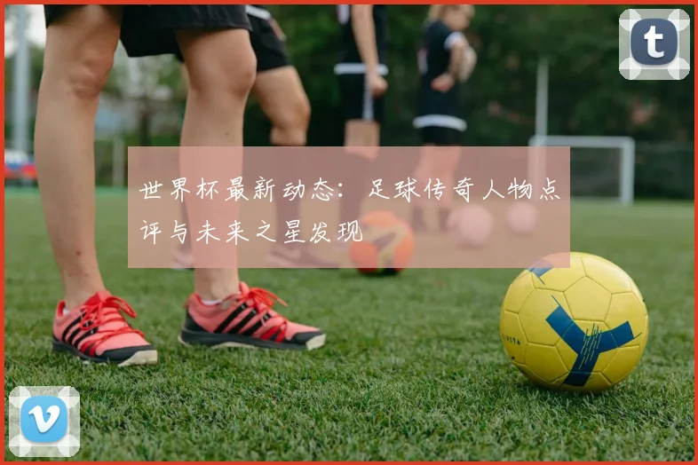 世界杯最新动态:足球传奇人物点评与未来之星发现