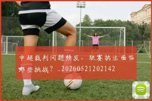 中超裁判问题频发,联赛执法面临哪些挑战?_20260521202142