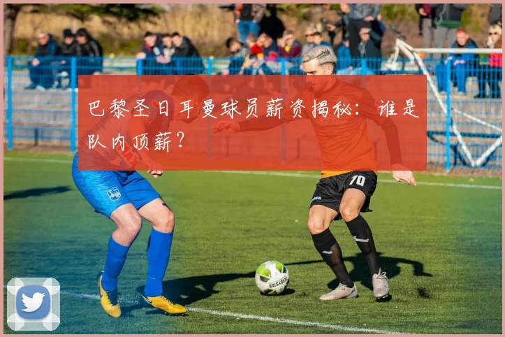 巴黎圣日耳曼球员薪资揭秘:谁是队内顶薪?