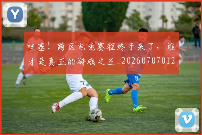 哇塞！跨区电竞赛程终于来了，谁才是真正的游戏之王_20260707012706