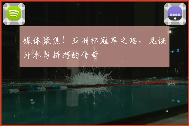 媒体聚焦！亚洲杯冠军之路，见证汗水与拼搏的传奇
